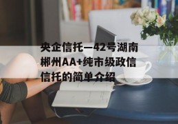 央企信托—42号湖南郴州AA+纯市级政信信托的简单介绍