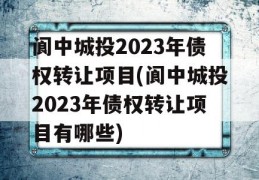 阆中城投2023年债权转让项目(阆中城投2023年债权转让项目有哪些)