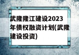 武隆隆江建设2023年债权融资计划(武隆建设投资)