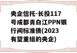 央企信托-长投117号成都青白江PPN银行间标准债(2023有望重组的央企)