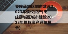 枣庄薛城区城市建设2023年债权资产(枣庄薛城区城市建设2023年债权资产评估报告)