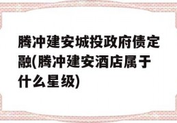 腾冲建安城投政府债定融(腾冲建安酒店属于什么星级)