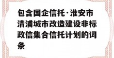 包含国企信托·淮安市清浦城市改造建设非标政信集合信托计划的词条