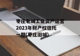 枣庄老城工业资产运营2023年财产权信托一期(枣庄旧城)