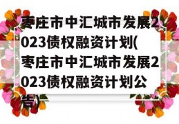 枣庄市中汇城市发展2023债权融资计划(枣庄市中汇城市发展2023债权融资计划公告)