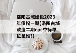 洛阳古城建设2023年债权一期(洛阳古城改造二期epc中标单位是谁?)