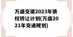 万盛交建2023年债权转让计划(万盛2021年交通规划)