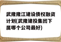 武隆隆江建设债权融资计划(武隆建投集团下属哪个公司最好)