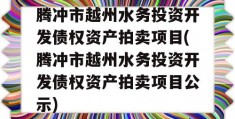 腾冲市越州水务投资开发债权资产拍卖项目(腾冲市越州水务投资开发债权资产拍卖项目公示)