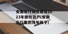 安徽乐行城市建设2023年债权资产(安徽乐行集团领导班子)