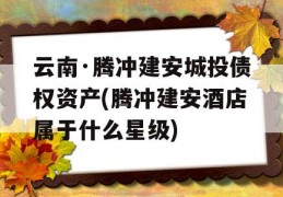 云南·腾冲建安城投债权资产(腾冲建安酒店属于什么星级)