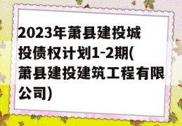 2023年萧县建投城投债权计划1-2期(萧县建投建筑工程有限公司)