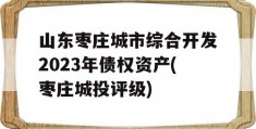 山东枣庄城市综合开发2023年债权资产(枣庄城投评级)