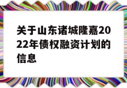 关于山东诸城隆嘉2022年债权融资计划的信息