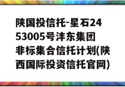 陕国投信托-星石2453005号沣东集团非标集合信托计划(陕西国际投资信托官网)