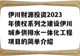 伊川财源投资2023年债权系列之建设伊川城乡供排水一体化工程项目的简单介绍