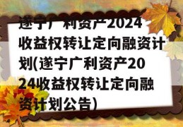 遂宁广利资产2024收益权转让定向融资计划(遂宁广利资产2024收益权转让定向融资计划公告)