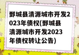 鄄城县清源城市开发2023年债权(鄄城县清源城市开发2023年债权转让公告)