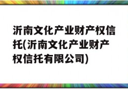 沂南文化产业财产权信托(沂南文化产业财产权信托有限公司)