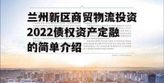 兰州新区商贸物流投资2022债权资产定融的简单介绍