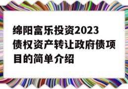 绵阳富乐投资2023债权资产转让政府债项目的简单介绍