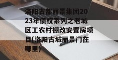 洛阳古都丽景集团2023年债权系列之老城区工农村棚改安置房项目(洛阳古城丽景门在哪里)