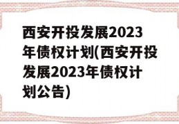 西安开投发展2023年债权计划(西安开投发展2023年债权计划公告)