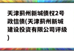 天津蓟州新城债权2号政信债(天津蓟州新城建设投资有限公司评级)