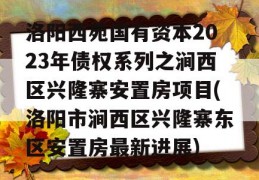 洛阳西苑国有资本2023年债权系列之涧西区兴隆寨安置房项目(洛阳市涧西区兴隆寨东区安置房最新进展)