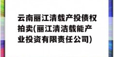 云南丽江清载产投债权拍卖(丽江清洁载能产业投资有限责任公司)