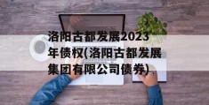 洛阳古都发展2023年债权(洛阳古都发展集团有限公司债券)