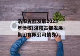 洛阳古都发展2023年债权(洛阳古都发展集团有限公司债券)