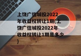 上饶广信城投2022年收益权转让1期(上饶广信城投2022年收益权转让1期是多少)