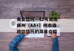 央企信托—42号湖南郴州（AA+）纯市级政信信托的简单介绍