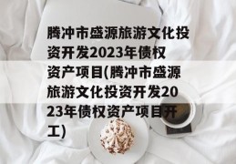 腾冲市盛源旅游文化投资开发2023年债权资产项目(腾冲市盛源旅游文化投资开发2023年债权资产项目开工)