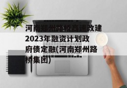 河南郑州路桥高速改建2023年融资计划政府债定融(河南郑州路桥集团)