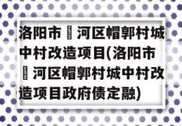 洛阳市瀍河区帽郭村城中村改造项目(洛阳市瀍河区帽郭村城中村改造项目政府债定融)