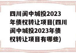 四川阆中城投2023年债权转让项目(四川阆中城投2023年债权转让项目有哪些)