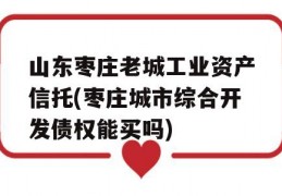 山东枣庄老城工业资产信托(枣庄城市综合开发债权能买吗)