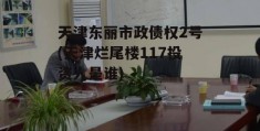 天津东丽市政债权2号(天津烂尾楼117投资人是谁)