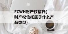 FCWH财产权信托(财产权信托属于什么产品类型)