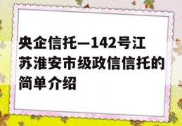 央企信托—142号江苏淮安市级政信信托的简单介绍