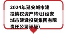 2024年延安城市建投债权资产转让(延安城市建设投资集团有限责任公司评级)