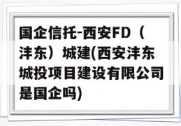 国企信托-西安FD（沣东）城建(西安沣东城投项目建设有限公司是国企吗)