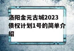 洛阳金元古城2023债权计划1号的简单介绍