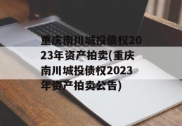 重庆南川城投债权2023年资产拍卖(重庆南川城投债权2023年资产拍卖公告)