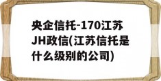 央企信托-170江苏JH政信(江苏信托是什么级别的公司)