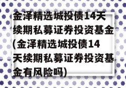 金泽精选城投债14天续期私募证券投资基金(金泽精选城投债14天续期私募证券投资基金有风险吗)