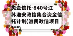 央企信托-840号江苏淮安政信集合资金信托计划(淮阴政信项目***)