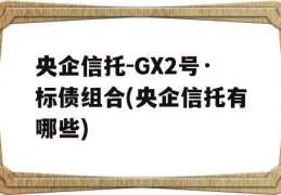 央企信托-GX2号·标债组合(央企信托有哪些)